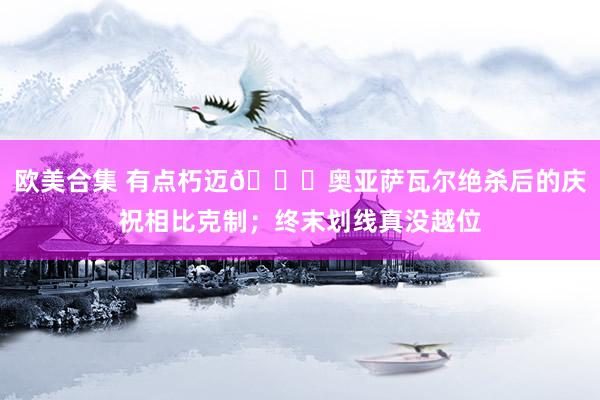 欧美合集 有点朽迈?奥亚萨瓦尔绝杀后的庆祝相比克制；终末划线真没越位