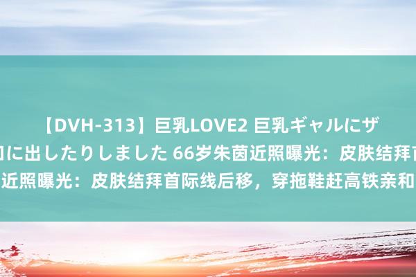 【DVH-313】巨乳LOVE2 巨乳ギャルにザーメンを中出ししたり、口に出したりしました 66岁朱茵近照曝光：皮肤结拜首际线后移，穿拖鞋赶高铁亲和力十足