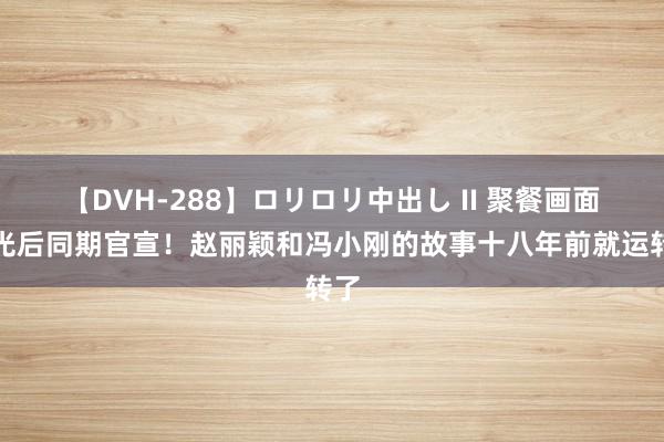 【DVH-288】ロリロリ中出し II 聚餐画面曝光后同期官宣！赵丽颖和冯小刚的故事十八年前就运转了