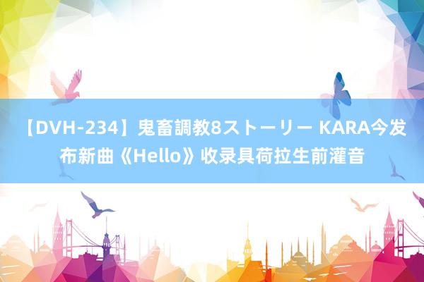 【DVH-234】鬼畜調教8ストーリー KARA今发布新曲《Hello》收录具荷拉生前灌音