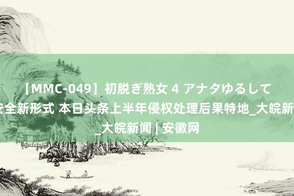 【MMC-049】初脱ぎ熟女 4 アナタゆるして 共建资讯安全新形式 本日头条上半年侵权处理后果特地_大皖新闻 | 安徽网