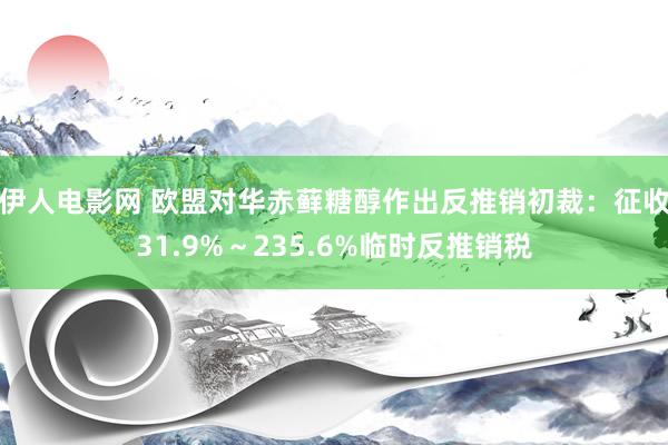 伊人电影网 欧盟对华赤藓糖醇作出反推销初裁：征收31.9%～235.6%临时反推销税