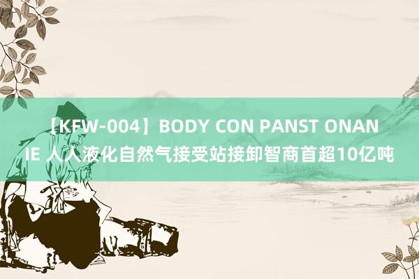 【KFW-004】BODY CON PANST ONANIE 人人液化自然气接受站接卸智商首超10亿吨