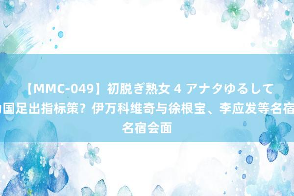 【MMC-049】初脱ぎ熟女 4 アナタゆるして 共为国足出指标策？伊万科维奇与徐根宝、李应发等名宿会面