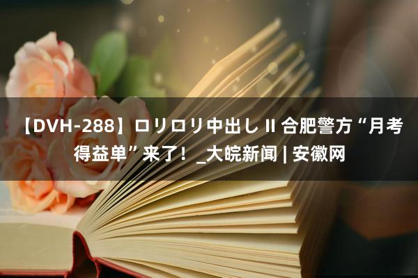 【DVH-288】ロリロリ中出し II 合肥警方“月考得益单”来了！_大皖新闻 | 安徽网