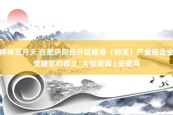 婷婷五月天 合肥庐阳经开区临港（物流）产业链企业党建定约建立_大皖新闻 | 安徽网