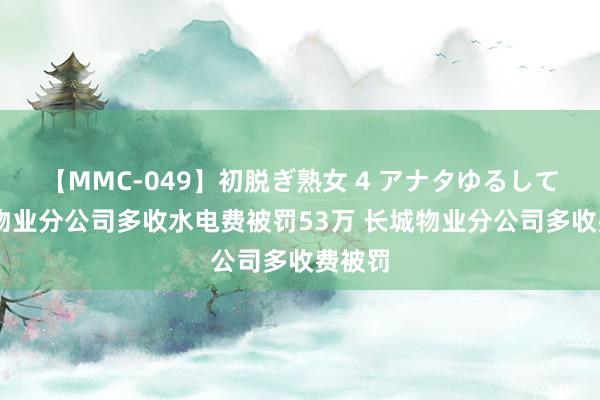 【MMC-049】初脱ぎ熟女 4 アナタゆるして 长城物业分公司多收水电费被罚53万 长城物业分公司多收费被罚