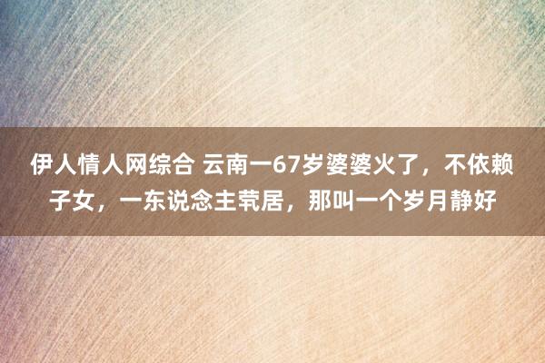 伊人情人网综合 云南一67岁婆婆火了，不依赖子女，一东说念主茕居，那叫一个岁月静好