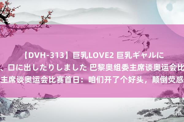 【DVH-313】巨乳LOVE2 巨乳ギャルにザーメンを中出ししたり、口に出したりしました 巴黎奥组委主席谈奥运会比赛首日：咱们开了个好头，颠倒荧惑东说念主心