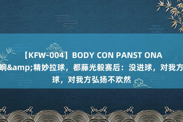 【KFW-004】BODY CON PANST ONANIE 助攻双响&精妙拉球，都藤光毅赛后：没进球，对我方弘扬不欢然