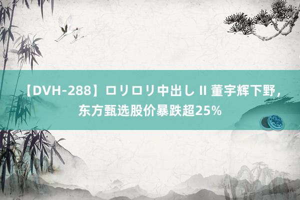 【DVH-288】ロリロリ中出し II 董宇辉下野，东方甄选股价暴跌超25%