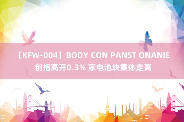 【KFW-004】BODY CON PANST ONANIE 创指高开0.3% 家电池块集体走高