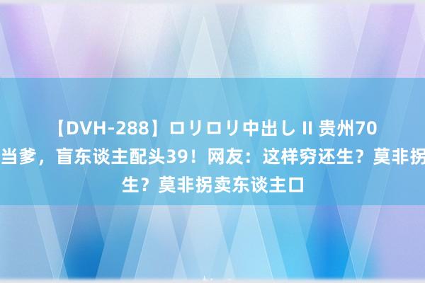 【DVH-288】ロリロリ中出し II 贵州70岁老东谈主当爹，盲东谈主配头39！网友：这样穷还生？莫非拐卖东谈主口