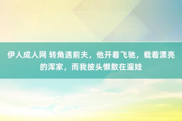 伊人成人网 转角遇前夫，他开着飞驰，载着漂亮的浑家，而我披头懒散在遛娃