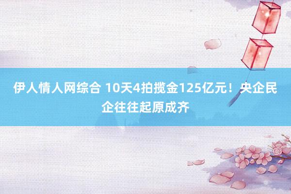 伊人情人网综合 10天4拍揽金125亿元！央企民企往往起原成齐