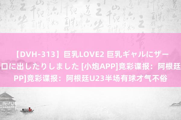 【DVH-313】巨乳LOVE2 巨乳ギャルにザーメンを中出ししたり、口に出したりしました [小炮APP]竞彩谍报：阿根廷U23半场有球才气不俗