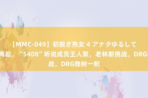 【MMC-049】初脱ぎ熟女 4 アナタゆるして S组风浪再起，“5408”听说成员王人聚，老林新挑战，DRG独树一帜