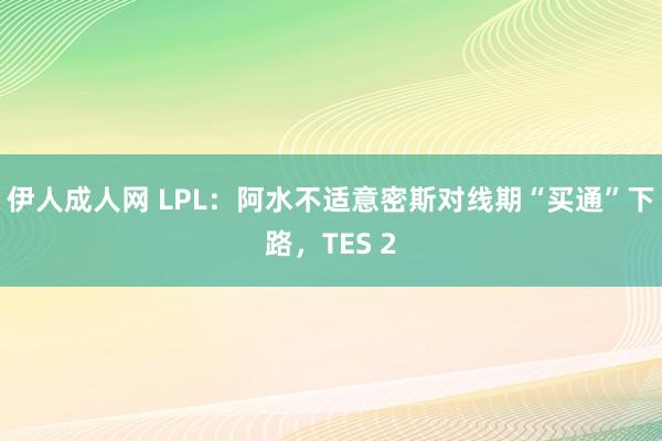 伊人成人网 LPL：阿水不适意密斯对线期“买通”下路，TES 2