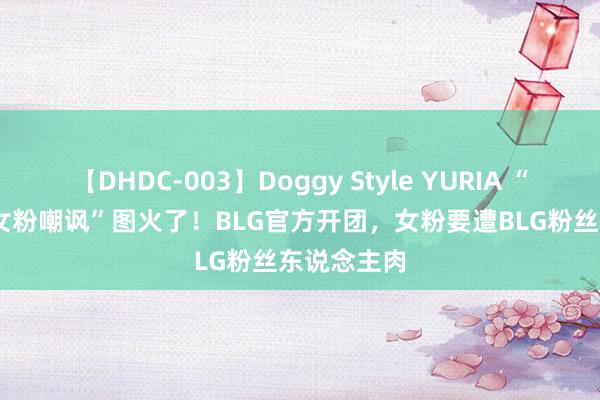 【DHDC-003】Doggy Style YURIA “Knight被女粉嘲讽”图火了！BLG官方开团，女粉要遭BLG粉丝东说念主肉