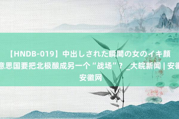 【HNDB-019】中出しされた瞬間の女のイキ顔 好意思国要把北极酿成另一个“战场”？_大皖新闻 | 安徽网