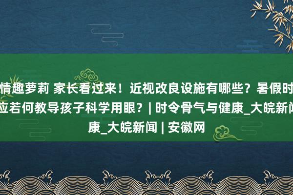 情趣萝莉 家长看过来！近视改良设施有哪些？暑假时代，家长应若何教导孩子科学用眼？| 时令骨气与健康_大皖新闻 | 安徽网