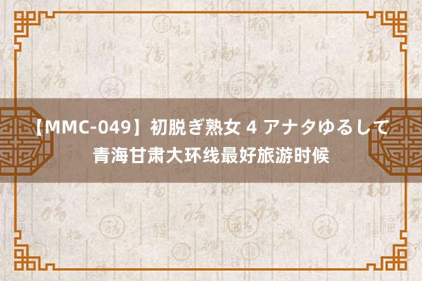 【MMC-049】初脱ぎ熟女 4 アナタゆるして 青海甘肃大环线最好旅游时候