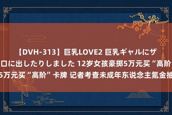 【DVH-313】巨乳LOVE2 巨乳ギャルにザーメンを中出ししたり、口に出したりしました 12岁女孩豪掷5万元买“高阶”卡牌 记者考查未成年东说念主氪金抽卡拆卡乱象