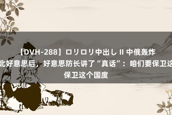 【DVH-288】ロリロリ中出し II 中俄轰炸机巡航北好意思后，好意思防长讲了“真话”：咱们要保卫这个国度