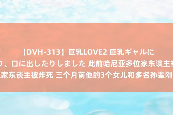 【DVH-313】巨乳LOVE2 巨乳ギャルにザーメンを中出ししたり、口に出したりしました 此前哈尼亚多位家东谈主被炸死 三个月前他的3个女儿和多名孙辈刚在空袭中身一火