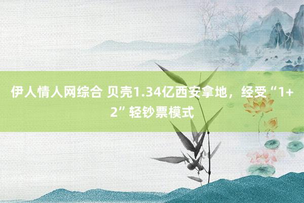 伊人情人网综合 贝壳1.34亿西安拿地，经受“1+2”轻钞票模式