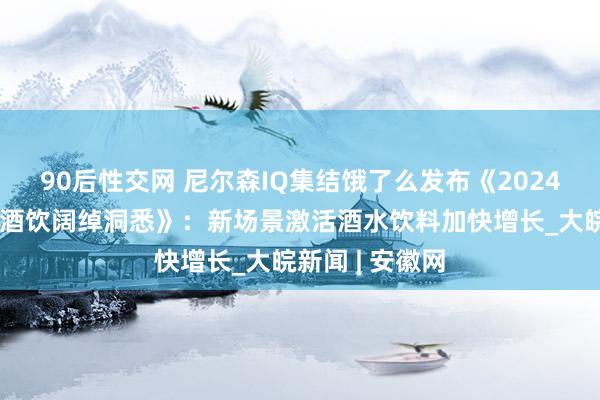 90后性交网 尼尔森IQ集结饿了么发布《2024即时零卖冰品酒饮阔绰洞悉》：新场景激活酒水饮料加快增长_大皖新闻 | 安徽网