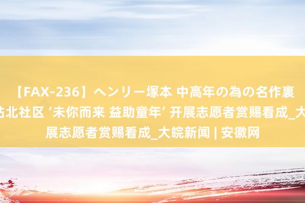 【FAX-236】ヘンリー塚本 中高年の為の名作裏ビデオ集 合肥站北社区 ‘未你而来 益助童年’ 开展志愿者赏赐看成_大皖新闻 | 安徽网