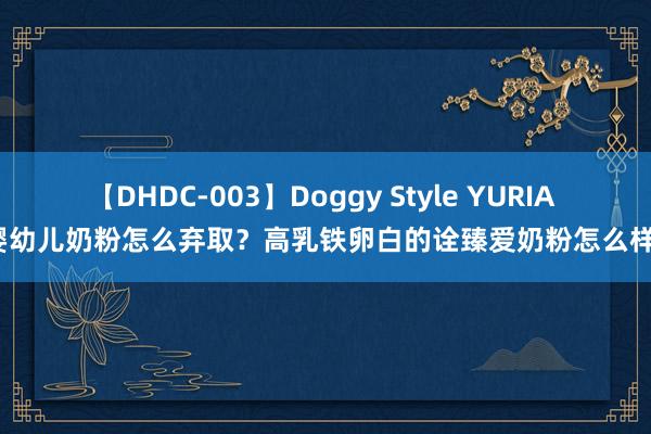 【DHDC-003】Doggy Style YURIA 婴幼儿奶粉怎么弃取？高乳铁卵白的诠臻爱奶粉怎么样？