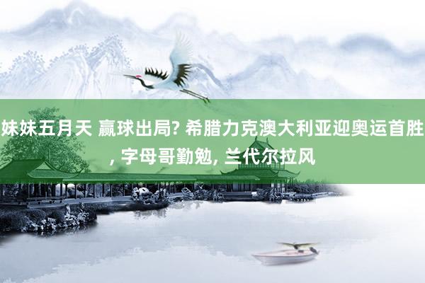 妹妹五月天 赢球出局? 希腊力克澳大利亚迎奥运首胜， 字母哥勤勉， 兰代尔拉风