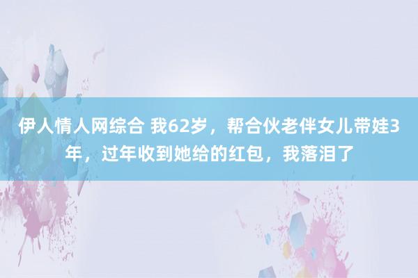 伊人情人网综合 我62岁，帮合伙老伴女儿带娃3年，过年收到她给的红包，我落泪了