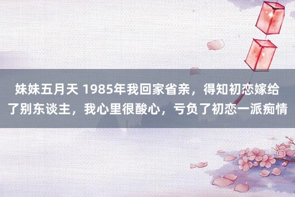 妹妹五月天 1985年我回家省亲，得知初恋嫁给了别东谈主，我心里很酸心，亏负了初恋一派痴情