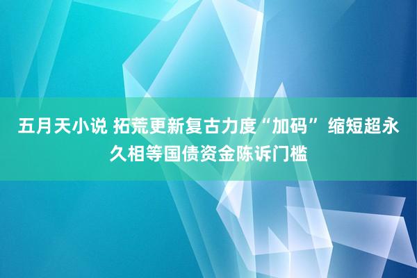 五月天小说 拓荒更新复古力度“加码” 缩短超永久相等国债资金陈诉门槛