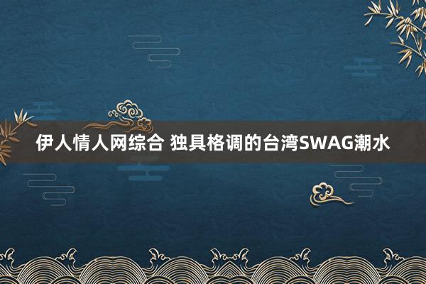 伊人情人网综合 独具格调的台湾SWAG潮水