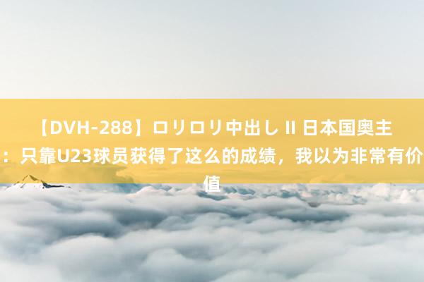 【DVH-288】ロリロリ中出し II 日本国奥主帅：只靠U23球员获得了这么的成绩，我以为非常有价值