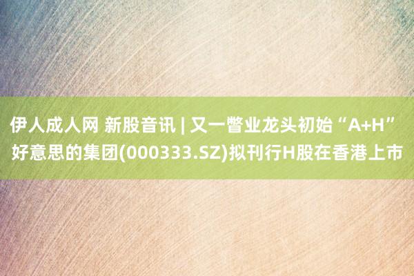 伊人成人网 新股音讯 | 又一瞥业龙头初始“A+H” 好意思的集团(000333.SZ)拟刊行H股在香港上市