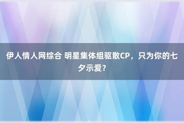 伊人情人网综合 明星集体组驱散CP，只为你的七夕示爱？