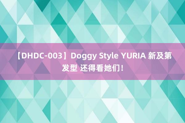 【DHDC-003】Doggy Style YURIA 新及第发型 还得看她们！