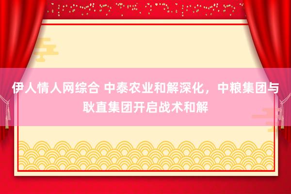 伊人情人网综合 中泰农业和解深化，中粮集团与耿直集团开启战术和解