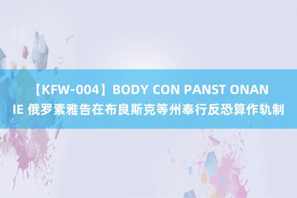 【KFW-004】BODY CON PANST ONANIE 俄罗素雅告在布良斯克等州奉行反恐算作轨制