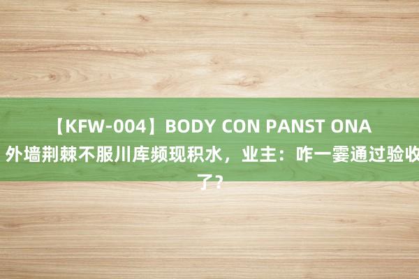 【KFW-004】BODY CON PANST ONANIE 外墙荆棘不服川库频现积水，业主：咋一霎通过验收了？