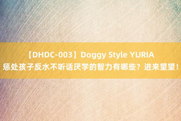 【DHDC-003】Doggy Style YURIA 惩处孩子反水不听话厌学的智力有哪些？进来望望！