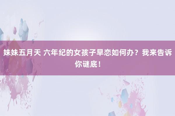 妹妹五月天 六年纪的女孩子早恋如何办？我来告诉你谜底！