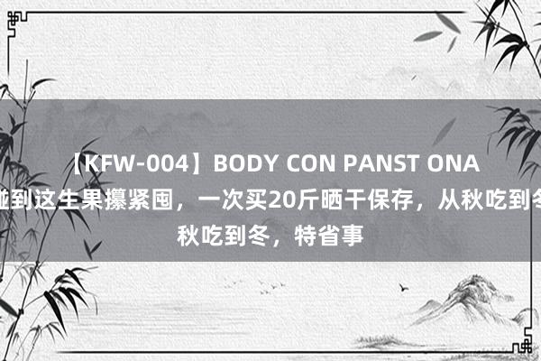 【KFW-004】BODY CON PANST ONANIE 秋天碰到这生果攥紧囤，一次买20斤晒干保存，从秋吃到冬，特省事