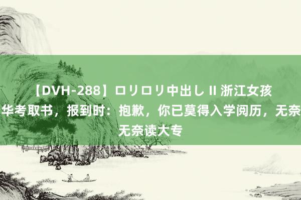 【DVH-288】ロリロリ中出し II 浙江女孩收到清华考取书，报到时：抱歉，你已莫得入学阅历，无奈读大专