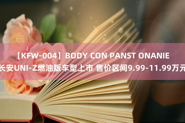 【KFW-004】BODY CON PANST ONANIE 长安UNI-Z燃油版车型上市 售价区间9.99-11.99万元